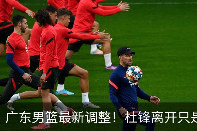 广东男篮最新调整！杜锋离开只是开始！周鹏球员兼助教回归，徐杰5年600万顶薪